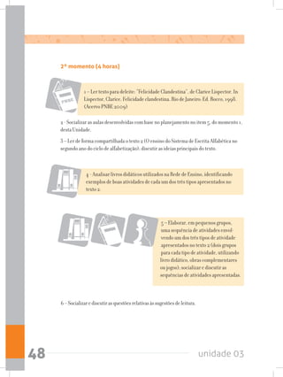 unidade 0348
1 – Ler texto para deleite: “Felicidade Clandestina”, de Clarice Lispector. In
Lispector, Clarice. Felicidade clandestina. Rio de Janeiro: Ed. Rocco, 1998.
(Acervo PNBE 2009)
2 - Socializar as aulas desenvolvidas com base no planejamento no item 5, do momento 1,
desta Unidade.
3 – Ler de forma compartilhada o texto 2 (O ensino do Sistema de Escrita Alfabética no
segundo ano do ciclo de alfabetização); discutir as ideias principais do texto.
4 - Analisar livros didáticos utilizados na Rede de Ensino, identificando
exemplos de boas atividades de cada um dos três tipos apresentados no
texto 2.
5 – Elaborar, em pequenos grupos,
uma sequência de atividades envol-
vendo um dos três tipos de atividade
apresentados no texto 2 (dois grupos
para cada tipo de atividade, utilizando
livro didático, obras complementares
ou jogos); socializar e discutir as
sequências de atividades apresentadas.
6–Socializarediscutirasquestõesrelativasàssugestõesdeleitura.
2º momento (4 horas)
 