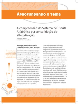 Aprofundando o tema
A apropriação do Sistema de
Escrita Alfabética pelas crianças.
A escrita alfabética não é um código que
simplesmente transpõe graficamente as
unidades sonoras mínimas da fala (os
fonemas), mas, sim, um sistema de repre-
sentação escrita (notação) dos segmentos
sonoros da fala (FERREIRO, 1995; MO-
RAIS, 2005). Trata-se, portanto, de um
sistema que representa, que registra, no
papel ou em outro suporte de texto, as par-
tes orais das palavras, cabendo ao apren-
diz a complexa tarefa de compreender a
relação existente entre a escrita e o que
ela representa (nota). Em outras palavras,
apenas memorizar os grafemas que cor-
respondem aos distintos fonemas de uma
língua não é suficiente para que alguém
consiga aprender a ler e a escrever.
Dessemodo,aapropriaçãodaescrita
alfabéticadeveserconcebidacomoa
compreensãodeumsistemadenotação
dossegmentossonorosdaspalavrasenão
comoaaquisiçãodeumcódigoquesim-
plesmentesubstituiasunidadessonoras
mínimasdafala.TalcomoalertamFerreiro
(1995)eMorais(2005),conceberaescrita
comoumcódigoéumequívoco,porque,
aocompreendê-ladessamaneira,coloca-
mos,emprimeiroplano,ascapacidadesde
discriminaçãovisualeauditiva,emboraa
aprendizagemdaescritaalfabéticaenvolva,
sobretudo,acompreensãodepropriedades
conceituais.SegundoFerreiro(1995,p.15),
“emborasesaibafalaradequadamente,ese
façamtodasasdiscriminaçõesperceptivas
aparentementenecessárias,issonãore-
solveoproblema:compreenderanatureza
dessesistema”.
A compreensão do Sistema de Escrita
Alfabética e a consolidação da
alfabetização
Alexsandro da Silva
Ana Gabriela de Souza Seal
No caderno da unidade
3, ano 1, a distinção
entre sistema e código é
discutida, com exemplos
de implicações dessa
distinção para o ensino.
 