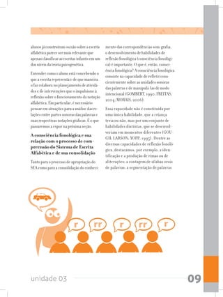 unidade 03 09
alunosjáconstruíramounãosobreaescrita
alfabéticaparecesermaisrelevanteque
apenasclassificarasescritasinfantisemum
dosníveisdateoriapsicogenética.
Entender como o aluno está concebendo o
que a escrita representa e de que maneira
o faz colabora no planejamento de ativida-
des e de intervenções que o impulsione à
reflexão sobre o funcionamento da notação
alfabética. Em particular, é necessário
pensar em situações para a análise das re-
lações entre partes sonoras das palavras e
suas respectivas notações gráficas. É o que
passaremos a expor na próxima seção.
A consciência fonológica e sua
relação com o processo de com-
preensão do Sistema de Escrita
Alfabética e de sua consolidação
Tanto para o processo de apropriação do
SEA como para a consolidação do conheci-
mento das correspondências som-grafia,
o desenvolvimento de habilidades de
reflexão fonológica (consciência fonológi-
ca) é importante. O que é, então, consci-
ência fonológica? A consciência fonológica
consiste na capacidade de refletir cons-
cientemente sobre as unidades sonoras
das palavras e de manipulá-las de modo
intencional (GOMBERT, 1990; FREITAS,
2004; MORAIS, 2006).
Essa capacidade não é constituída por
uma única habilidade, que a criança
teria ou não, mas por um conjunto de
habilidades distintas, que se desenvol-
veriam em momentos diferentes (GOU-
GH; LARSON; YOPP, 1995). Dentre as
diversas capacidades de reflexão fonoló-
gica, destacamos, por exemplo, a iden-
tificação e a produção de rimas ou de
aliterações; a contagem de sílabas orais
de palavras; a segmentação de palavras
 