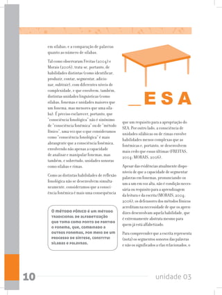 unidade 0310
em sílabas; e a comparação de palavras
quanto ao número de sílabas.
Tal como observaram Freitas (2004) e
Morais (2006), trata-se, portanto, de
habilidades distintas (como identificar,
produzir, contar, segmentar, adicio-
nar, subtrair), com diferentes níveis de
complexidade, e que envolvem, também,
distintas unidades linguísticas (como
sílabas, fonemas e unidades maiores que
um fonema, mas menores que uma síla-
ba). É preciso esclarecer, portanto, que
“consciência fonológica” não é sinônimo
de “consciência fonêmica” ou de “método
fônico”, uma vez que o que consideramos
como “consciência fonológica” é mais
abrangente que a consciência fonêmica,
envolvendo não apenas a capacidade
de analisar e manipular fonemas, mas
também, e sobretudo, unidades sonoras
como sílabas e rimas.
Como as distintas habilidades de reflexão
fonológica não se desenvolvem simulta-
neamente, consideramos que a consci-
ência fonêmica é mais uma consequência
que um requisito para a apropriação do
SEA. Por outro lado, a consciência de
unidades silábicas ou de rimas envolve
habilidades menos complexas que as
fonêmicas e, portanto, se desenvolvem
mais cedo que essas últimas (FREITAS,
2004; MORAIS, 2006).
Apesar das evidências atualmente dispo-
níveis de que a capacidade de segmentar
palavras em fonemas, pronunciando-os
um a um em voz alta, não é condição neces-
sária ou requisito para a aprendizagem
da leitura e da escrita (MORAIS, 2004;
2006), os defensores dos métodos fônicos
acreditam na necessidade de que os apren-
dizes desenvolvam aquela habilidade, que
é extremamente abstrata mesmo para
quem já está alfabetizado.
Para compreender que a escrita representa
(nota) os segmentos sonoros das palavras
e não os significados a elas relacionados, o
O método fônico é um método
tradicional de alfabetização
que toma como ponto de partida
o fonema, que, combinado a
outros fonemas, por meio de um
processo de síntese, constitui
sílabas e palavras.
 