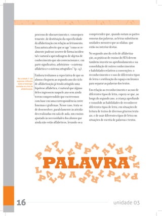 unidade 0316
compreender que, quando notam as partes
sonoras das palavras, as letras substituem
unidades menores que as sílabas, que
estão no interior destas.
No segundo ano do ciclo de alfabetiza-
ção, as práticas de ensino do SEA devem
também investir no aprofundamento e na
consolidação de outros conhecimentos
e habilidades relativos a convenções: o
reconhecimento e o uso de diferentes tipos
de letra e a utilização do espaço em branco
para separar as palavras dos textos.
Em relação ao reconhecimento e ao uso de
diferentes tipos de letra, espera-se que, ao
longo do segundo ano, a criança aprofunde
e consolide as habilidades de reconhecer
diferentes tipos de letra, em situações de
leitura de textos de diversos gêneros textu-
ais, e de usar diferentes tipos de letra em
situações de escrita de palavras e textos.
Na unidade 7, são
expostas reflexões
sobre a heteroge-
neidade no ciclo de
alfabetização.
processodeobscurecimentoe,consequen-
temente,dedestituiçãodaespecificidade
daalfabetizaçãoemrelaçãoaoletramento.
Essaautoraadvertequeseage“comosere-
almentepudesseocorrerdeformainciden-
talenaturalaaprendizagemdeobjetosde
conhecimentoquesãoconvencionaise,em
partesignificativa,arbitrários–osistema
alfabéticoeosistemaortográfico”(p.14).
Embora tenhamos a expectativa de que os
alunos cheguem ao segundo ano do ciclo
de alfabetização já tendo atingido uma
hipótese alfabética, é natural que alguns
deles ingressem naquele ano sem ainda
terem compreendido que escrevemos
com base em uma correspondência entre
fonemas e grafemas. Nesse caso, trata-se
de desenvolver, paralelamente às ativida-
des realizadas em sala de aula, um ensino
ajustado às necessidades dos alunos que
ainda não estão alfabéticos, levando-os a
 