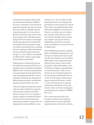 unidade 03 17
Noprimeiroano,quandoosalunosainda
nãoconstruíramumahipótesealfabética
deescrita,recomenda-seousodeletrasde
imprensamaiúsculas,que,porseremmais
fáceisdereconheceredegrafar,liberam
oaprendizparaqueeleseconcentrenas
questõesconceituais(oqueaescritanotae
dequemaneiraofaz)envolvidasnaapren-
dizagemdoSEA.Noentanto,issonãosigni-
ficadizerquenãodevemserintroduzidos
outrostiposdeletranessaprimeiraetapa.
Aocontrário,jánoprimeiroano,ascrianças
devemserexpostasaosdiferentesformatos
queumamesmaletrapodeassumir(por
exemplo,A,a,A, a),embora,nasatividades
dereflexãosobreosistema,sejamusadas
letrasdeimprensamaiúsculas.
Depoisdequeascriançasjátiveremcom-
preendidoofuncionamentodoSEA,istoé,
quandojátiveremconstruídoumahipótese
alfabética,deve-seinvestirsistematicamen-
tenaapresentaçãodeoutrostiposdeletra,
comoadeimprensaminúsculaeacursiva
maiúsculaeminúscula,quesãousadasem
diferentesgênerostextuais,emdiferentes
situaçõessociaisdeleituraedeescrita.
As letras de imprensa maiúsculas e minús-
culas são usadas em diferentes materiais
impressos que circulam na sociedade
(jornais, revistas, livros, etc.) aos quais a
criança é exposta em situações de leitura
diversas. Já a letra cursiva maiúscula e
minúscula, que também está presente em
alguns gêneros textuais (bilhetes, cartas,
anotações, etc.), deve ser objeto de apro-
priação pelos alunos, não só porque eles
precisarão ler textos nos quais esse tipo de
letra é usado, mas também porque ela per-
mitirá maior agilidade no ato de escrever.
É preciso, no entanto, que se reconheça
que o traçado contínuo da letra cursiva,
com as letras emendadas umas às outras,
não é simples e que, por isso mesmo, a
habilidade de usá-la deverá continuar
sendo consolidada no terceiro ano do ciclo
de alfabetização.
Outra habilidade que precisa ser aprofun-
dada e consolidada no segundo ano é o uso
do espaço em branco para separar as pala-
vras dos textos. Muitas vezes, nós, adultos
alfabetizados, temos a impressão de que
delimitar onde começa e onde termina
uma palavra é algo muito simples e natu-
ral. Nada mais enganoso, principalmente
se considerarmos que, na fala, os cons-
tituintes de um enunciado (as palavras)
não são claramente delimitados como na
escrita. O uso do espaço em branco para
separar as palavras dos textos é, inclusi-
ve, uma convenção que foi incorporada
tardiamente na história da escrita, pois,
durante séculos, os textos eram dispostos
sem separação entre as palavras (FERREI-
RO, 2002).
Por ser uma convenção social, o uso
de espaços em branco para segmentar
as palavras dos textos não é aprendido
espontaneamente, devendo ser, portanto,
 