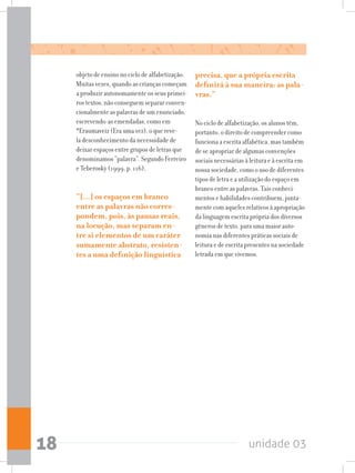 unidade 0318
objeto de ensino no ciclo de alfabetização.
Muitas vezes, quando as crianças começam
a produzir autonomamente os seus primei-
ros textos, não conseguem separar conven-
cionalmente as palavras de um enunciado,
escrevendo-as emendadas, como em
*Eraumaveiz (Era uma vez), o que reve-
la desconhecimento da necessidade de
deixar espaços entre grupos de letras que
denominamos “palavra”. Segundo Ferreiro
e Teberosky (1999, p. 116),
“[...] os espaços em branco
entre as palavras não corres-
pondem, pois, às pausas reais,
na locução, mas separam en-
tre si elementos de um caráter
sumamente abstrato, resisten-
tes a uma definição linguística
precisa, que a própria escrita
definirá à sua maneira: as pala-
vras.”
No ciclo de alfabetização, os alunos têm,
portanto, o direito de compreender como
funciona a escrita alfabética, mas também
de se apropriar de algumas convenções
sociais necessárias à leitura e à escrita em
nossa sociedade, como o uso de diferentes
tipos de letra e a utilização do espaço em
branco entre as palavras. Tais conheci-
mentos e habilidades contribuem, junta-
mente com aqueles relativos à apropriação
da linguagem escrita própria dos diversos
gêneros de texto, para uma maior auto-
nomia nas diferentes práticas sociais de
leitura e de escrita presentes na sociedade
letrada em que vivemos.
 