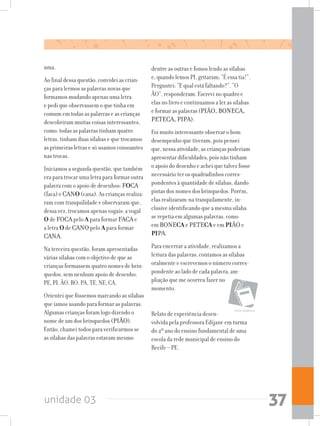 unidade 03 37
uma.
Ao final dessa questão, convidei as crian-
ças para lermos as palavras novas que
formamos mudando apenas uma letra
e pedi que observassem o que tinha em
comum em todas as palavras e as crianças
descobriram muitas coisas interessantes,
como: todas as palavras tinham quatro
letras, tinham duas sílabas e que trocamos
as primeiras letras e só usamos consoantes
nas trocas.
Iniciamos a segunda questão, que também
era para trocar uma letra para formar outra
palavra com o apoio de desenhos: FOCA
(faca) e CANO (cana). As crianças realiza-
ram com tranquilidade e observaram que,
dessa vez, trocamos apenas vogais: a vogal
O de FOCA pelo A para formar FACA e
a letra O de CANO pelo A para formar
CANA.
Na terceira questão, foram apresentadas
várias sílabas com o objetivo de que as
crianças formassem quatro nomes de brin-
quedos, sem nenhum apoio de desenho:
PE, PI, ÃO, BO, PA, TE, NE, CA.
Orientei que fôssemos marcando as sílabas
que íamos usando para formar as palavras.
Algumas crianças foram logo dizendo o
nome de um dos brinquedos (PIÃO).
Então, chamei todos para verificarmos se
as sílabas das palavras estavam mesmo
livros didáticos
dentre as outras e fomos lendo as sílabas
e, quando lemos PI, gritaram: “É essa tia!”.
Perguntei: “E qual está faltando?”. “O
ÃO”, responderam. Escrevi no quadro e
elas no livro e continuamos a ler as sílabas
e formar as palavras (PIÃO, BONECA,
PETECA, PIPA).
Foi muito interessante observar o bom
desempenho que tiveram, pois pensei
que, nessa atividade, as crianças poderiam
apresentar dificuldades, pois não tinham
o apoio do desenho e achei que talvez fosse
necessário ter os quadradinhos corres-
pondentes à quantidade de sílabas, dando
pistas dos nomes dos brinquedos. Porém,
elas realizaram-na tranquilamente, in-
clusive identificando que a mesma sílaba
se repetia em algumas palavras, como
em BONECA e PETECA e em PIÃO e
PIPA.
Para encerrar a atividade, realizamos a
leitura das palavras, contamos as sílabas
oralmente e escrevemos o número corres-
pondente ao lado de cada palavra, am-
pliação que me ocorreu fazer no
momento.
	
Relato de experiência desen-
volvida pela professora Edijane em turma
do 2º ano do ensino fundamental de uma
escola da rede municipal de ensino do
Recife – PE.
 