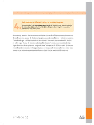 unidade 03 45
4.SOARES, Magda. Letramento e alfabetização: as muitas facetas. Revista Brasileira
de Educação, n.25, jan./fev./mar./abr. 2004. (Disponível em: http://www.scielo.br/
pdf/rbedu/n25/n25a01.pdf/)
Neste artigo, a autora discute sobre as múltiplas facetas da alfabetização e do letramento,
defendendo que, apesar de distintos, tais processos são simultâneos e interdependentes.
Concebendo que a alfabetização deve ser ensinada sistematicamente na escola, discor-
re sobre o que chama de “desinvenção da alfabetização”, que é a desconsideração das
especificidades desse processo, propondo uma “reinvenção da alfabetização”, desde que
entendida não como uma volta a paradigmas de um passado já superado, mas como uma
recuperação necessária da especificidade da alfabetização, ao lado do letramento.
Letramento e alfabetização: as muitas facetas.
 