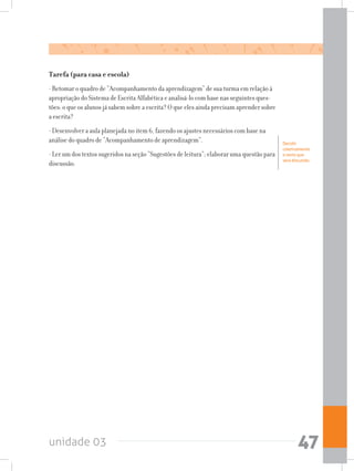 unidade 03 47
Tarefa (para casa e escola)
- Retomar o quadro de “Acompanhamento da aprendizagem” de sua turma em relação à
apropriação do Sistema de Escrita Alfabética e analisá-lo com base nas seguintes ques-
tões: o que os alunos já sabem sobre a escrita? O que eles ainda precisam aprender sobre
a escrita?
- Desenvolver a aula planejada no item 6, fazendo os ajustes necessários com base na
análise do quadro de “Acompanhamento de aprendizagem”.
- Ler um dos textos sugeridos na seção “Sugestões de leitura”; elaborar uma questão para
discussão.
Decidir
coletivamente
o texto que
será discutido.
 