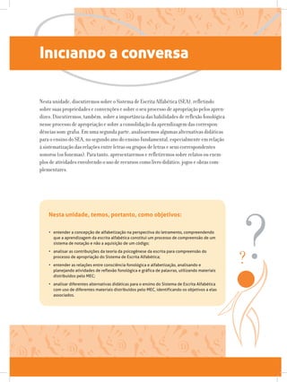 Iniciando a conversa
Nesta unidade, discutiremos sobre o Sistema de Escrita Alfabética (SEA), refletindo
sobre suas propriedades e convenções e sobre o seu processo de apropriação pelos apren-
dizes. Discutiremos, também, sobre a importância das habilidades de reflexão fonológica
nesse processo de apropriação e sobre a consolidação da aprendizagem das correspon-
dências som-grafia. Em uma segunda parte, analisaremos algumas alternativas didáticas
para o ensino do SEA, no segundo ano do ensino fundamental, especialmente em relação
à sistematização das relações entre letras ou grupos de letras e seus correspondentes
sonoros (os fonemas). Para tanto, apresentaremos e refletiremos sobre relatos ou exem-
plos de atividades envolvendo o uso de recursos como livro didático, jogos e obras com-
plementares.
•	 entender a concepção de alfabetização na perspectiva do letramento, compreendendo
que a aprendizagem da escrita alfabética constitui um processo de compreensão de um
sistema de notação e não a aquisição de um código;
•	 analisar as contribuições da teoria da psicogênese da escrita para compreensão do
processo de apropriação do Sistema de Escrita Alfabética;
•	 entender as relações entre consciência fonológica e alfabetização, analisando e
planejando atividades de reflexão fonológica e gráfica de palavras, utilizando materiais
distribuídos pelo MEC;
•	 analisar diferentes alternativas didáticas para o ensino do Sistema de Escrita Alfabética
com uso de diferentes materiais distribuídos pelo MEC, identificando os objetivos a elas
associados.
Nesta unidade, temos, portanto, como objetivos:
 