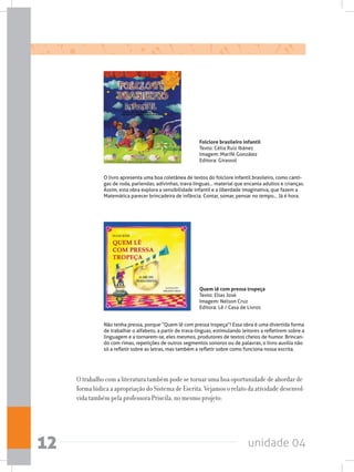 unidade 0412
O trabalho com a literatura também pode se tornar uma boa oportunidade de abordar de
forma lúdica a apropriação do Sistema de Escrita. Vejamos o relato da atividade desenvol-
vida também pela professora Priscila, no mesmo projeto:
Quem lê com pressa tropeça
Texto: Elias José
Imagem: Nelson Cruz
Editora: Lê / Casa de Livros
Não tenha pressa, porque “Quem lê com pressa tropeça”! Essa obra é uma divertida forma
de trabalhar o alfabeto, a partir de trava-línguas, estimulando leitores a refletirem sobre a
linguagem e a tornarem-se, eles mesmos, produtores de textos cheios de humor. Brincan-
do com rimas, repetições de outros segmentos sonoros ou de palavras, o livro auxilia não
só a refletir sobre as letras, mas também a refletir sobre como funciona nossa escrita.
Folclore brasileiro infantil
Texto: Célia Ruiz Ibánez
Imagem: Marifé González
Editora: Girassol
O livro apresenta uma boa coletânea de textos do folclore infantil brasileiro, como canti-
gas de roda, parlendas, adivinhas, trava-línguas... material que encanta adultos e crianças.
Assim, esta obra explora a sensibilidade infantil e a liberdade imaginativa, que fazem a
Matemática parecer brincadeira de infância. Contar, somar, pensar no tempo... Já é hora.
 