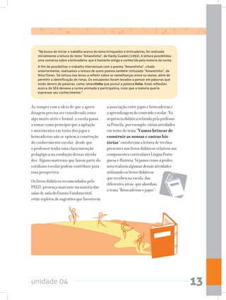 unidade 04 13
Ao romper com a ideia de que a apren-
dizagem precisa ser considerada como
algo muito sério e formal, a escola passa
a tomar como princípio que a agitação
e movimentos em torno dos jogos e
brincadeiras não se opõem à construção
do conhecimento escolar, desde que
o professor tenha uma clara intenção
pedagógica na condução dessas ativida-
des. Alguns materiais que fazem parte do
cotidiano escolar podem contribuir para
essa perspectiva.
Os livros didáticos recomendados pelo
PNLD, presença marcante na maioria das
salas de aula do Ensino Fundamental,
estão repletos de sugestões que favorecem
a associação entre jogos e brincadeiras e
a aprendizagem do conteúdo escolar. Na
sequência didática relatada pela professo-
ra Priscila, por exemplo, várias atividades
em torno do tema “Vamos brincar de
construir as nossas e outras his-
tórias” envolveram a leitura de trechos
presentes nos livros didáticos relativos aos
componentes curriculares Língua Portu-
guesa e História. Vejamos como a profes-
sora realizou algumas dessas atividades
utilizando os livros didáticos
que recebeu na escola, das
diferentes áreas, que abordam
o tema “Brincadeiras e jogos”:
	 “Na busca de iniciar o trabalho acerca do tema brinquedos e brincadeiras, foi realizada
inicialmente a leitura do texto “Amarelinha”, de Hardy Guedes (1992). A leitura possibilitou
uma conversa sobre a brincadeira, que é bastante antiga e conhecida pela maioria da turma.
	 A fim de possibilitar o trabalho intertextual com o poema “Amarelinha”, citado
anteriormente, realizamos a leitura de outro poema também intitulado “Amarelinha”, de
Nina Flores. Tal leitura nos levou a refletir sobre as semelhanças entre os textos, além de
permitir a identificação de rimas. Os estudantes foram levados a pensar em palavras que
estão dentro de palavras, como, amarelinha que possui a palavra linha. Estas reflexões
acerca do SEA deixava a turma animada e participativa, visto que a maioria queria
expressar seu conhecimento.”
 