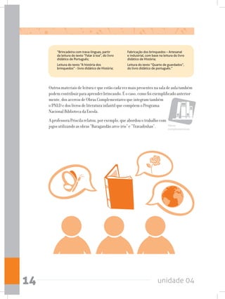 unidade 0414
Outros materiais de leitura e que estão cada vez mais presentes na sala de aula também
podem contribuir para aprender brincando. É o caso, como foi exemplificado anterior-
mente, dos acervos de Obras Complementares que integram também
o PNLD e dos livros de literatura infantil que compõem o Programa
Nacional Biblioteca da Escola.
A professora Priscila relatou, por exemplo, que abordou o trabalho com
jogos utilizando as obras “Baragandão arco-íris” e “Travadinhas”. Obras
complementares
	 “Brincadeira com trava-línguas, partir
da leitura do texto “Falar à toa”, do livro
didático de Português;
	 Leitura do texto “A história dos
brinquedos” - livro didático de História;
	 Fabricação dos brinquedos – Artesanal
e industrial, com base na leitura do livro
didático de História;
	 Leitura do texto “Quarto de guardados”,
do livro didático de português.”
 