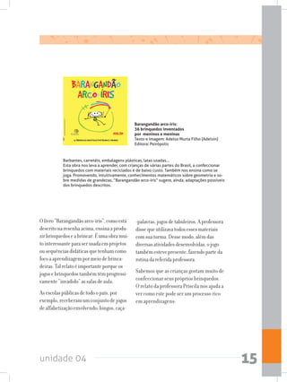 unidade 04 15
Olivro“Barangandãoarco-íris”,comoestá
descritonaresenhaacima,ensinaaprodu-
zirbrinquedoseabrincar.Éumaobramui-
tointeressanteparaserusadaemprojetos
ousequênciasdidáticasquetenhamcomo
focoaaprendizagempormeiodebrinca-
deiras.Talrelatoéimportanteporqueos
jogosebrinquedostambémtêmprogressi-
vamente“invadido”assalasdeaula.
Asescolaspúblicasdetodoopaís,por
exemplo,receberamumconjuntodejogos
dealfabetizaçãoenvolvendo:bingos,caça-
-palavras,jogosdetabuleiros.Aprofessora
dissequeutilizavatodosessesmateriais
comsuaturma.Dessemodo,alémdas
diversasatividadesdesenvolvidas,ojogo
tambémestevepresente,fazendoparteda
rotinadareferidaprofessora.
Sabemos que as crianças gostam muito de
confeccionar seus próprios brinquedos.
O relato da professora Priscila nos ajuda a
ver como este pode ser um processo rico
em aprendizagens:
Barangandão arco-íris:
36 brinquedos inventados
por meninos e meninas
Texto e Imagem: Adelso Murta Filho (Adelsin)
Editora: Peirópolis
Barbantes, carretéis, embalagens plásticas, latas usadas...
Esta obra nos leva a aprender, com crianças de várias partes do Brasil, a confeccionar
brinquedos com materiais reciclados e de baixo custo. Também nos ensina como se
joga. Promovendo, intuitivamente, conhecimentos matemáticos sobre geometria e so-
bre medidas de grandezas, “Barangandão arco-íris” sugere, ainda, adaptações possíveis
dos brinquedos descritos.
 