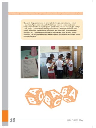 unidade 0416
	 “Buscando chegar ao momento de construção dos brinquedos, realizamos o estudo
a respeito de “quem faz os brinquedos”. As crianças puderam pensar nos diversos
brinquedos comprados em lojas e aqueles que são feitos com uso de sucata, por exemplo.
Assim, propus a construção de um brinquedo com eles, o “bilboquê”. Expliquei como
iríamos fazer, dando ênfase ao texto instrucional. Nós produzimos coletivamente as
instruções para a produção do bilboquê e, em seguida, cada aluno fez o seu próprio
brinquedo. Eles adoraram a experiência e participaram efetivamente da atividade. Todos
brincaram bastante.”
 