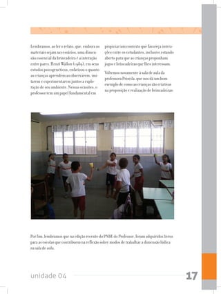 unidade 04 17
Por fim, lembramos que na edição recente do PNBE do Professor, foram adquiridos livros
para as escolas que contribuem na reflexão sobre modos de trabalhar a dimensão lúdica
na sala de aula.
Lembramos, ao ler o relato, que, embora os
materiais sejam necessários, uma dimen-
são essencial da brincadeira é a interação
entre pares. Henri Wallon (1989), em seus
estudos psicogenéticos, enfatizou o quanto
as crianças aprendem ao observarem, imi-
tarem e experimentarem juntos a explo-
ração de seu ambiente. Nessas ocasiões, o
professor tem um papel fundamental em
propiciar um contexto que favoreça intera-
ções entre os estudantes, inclusive estando
aberto para que as crianças proponham
jogos e brincadeiras que lhes interessam.
Voltemos novamente à sala de aula da
professora Priscila, que nos dá um bom
exemplo de como as crianças são criativas
na proposição e realização de brincadeiras:
 