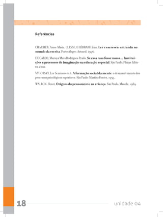 unidade 0418
Referências
CHARTIER, Anne-Marie, CLESSE, E HÉBRARD Jean. Ler e escrever: entrando no
mundo da escrita. Porto Alegre: Artmed, 1996.
DE CARLO, Marisya Mara Rodrigues Prado. Se essa casa fosse nossa... Institui-
ções e processos de imaginação na educação especial. São Paulo: Plexus Edito-
ra, 2001.
VYGOTSKY, Lev Semionovitch. A formação social da mente: o desenvolvimento dos
processos psicológicos superiores. São Paulo: Martins Fontes, 1994.
WALLON, Henri. Origens do pensamento na criança. São Paulo: Manole, 1989.
 