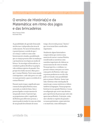 unidade 04 19
As possibilidades do aprender brincando
são diversas e independem das áreas de
conhecimento. Por meio de brincadeiras
é possível pensar o sentido do que é
ser criança e conhecer como estão
historicamente situadas, possibilitando
queascriançaspensemsobreasmudanças
e permanências em relação aos modos de
brincar. Ao investigar as brincadeiras, os
estudantes podem identificar na própria
vida cotidiana registros do passado. Esta
perspectiva traduz um novo olhar para o
que é ensinar História. Neste nosso mundo
contemporâneo, onde tudo parece ser cada
vez mais provisório, quais os sentidos de se
ensinar História?
Durante muito tempo o significado mais
comum da disciplina História estava
associado ao estudo de datas, fatos e
pessoas ligadas a acontecimentos de
um passado remoto. É provável que,
ao perguntarmos sobre o significado
da História para diferentes pessoas, a
maioria poderá sinalizá-la como um relato
de um passado bem distante de nosso
tempo, descrevendo pessoas “ilustres”
que vivenciaram fatos considerados
importantes.
Atualmente alguns historiadores
compreendem que existem várias
maneiras de narrar e ensinar História,
considerando as narrativas como
caminhos importantes de elaborar as
nossas maneiras de estar no mundo.
Nessa perspectiva, o cotidiano e as
pessoas comuns começam a ser vistos
como partes da História e tudo o que
as pessoas produzem no seu dia a dia
pode ser tomado como possibilidade
para se pensar a História. Assim é que
vida e histórias estão entrelaçadas de
maneira que a nossa existência se elabora
também na linguagem. Nossas pequenas
histórias tecem a grande História e é nessa
reconfiguração que ocorre uma abertura
paraexperiênciasdepessoasqueantesnão
apareciam na História. A intenção, então,
não é abordar os registros do passado e
os nossos patrimônios, sejam materiais
e ou imateriais, como informações
Maria Thereza Didier
Rosinalda Teles
O ensino de História(s) e da
Matemática: em ritmo dos jogos
e das brincadeiras
 