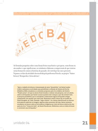 unidade 04 21
Ao formular perguntas sobre como foram feitas essas fontes e por quem, como foram ou
são usadas e o que significavam, os estudantes elaboram a compreensão de que existem
várias formas de contar as histórias do passado e de entrelaçá-las com o presente.
Vejamos o relato da atividade desenvolvida pela professora Priscila, no projeto “Vamos
brincar! Brinquedos e brincadeiras”:
	 “Após o trabalho de leitura e interpretação do texto “Amarelinha”, de Hardy Guedes
(1992), realizamos as atividades que possibilitam a reflexão do Sistema de Escrita
Alfabética (SEA), estudamos os conteúdos propostos pelo livro didático de história
“Projeto prosa”, em que os alunos foram levados a realizar uma pesquisa, com um adulto,
sobre os brinquedos que faziam sucesso quando eram crianças e que não existem mais.
A pesquisa possibilitou que os estudantes conhecessem alguns brinquedos antigos,
comparando com aqueles que usam hoje. Realizamos ainda a leitura de um quadro de
Pieter Brueghel, de 1560, chamado “Jogos infantis”. As crianças identificaram as diversas
brincadeiras explícitas na imagem, algumas delas presentes até hoje. Nesse momento,
estudamos um pouco sobre as brincadeiras indígenas por meio da leitura coletiva de uma
parte do livro “Coisas de índio”, de Daniel Munduruku. Refletimos como os índios brincam
e constroem seus brinquedos.”
 