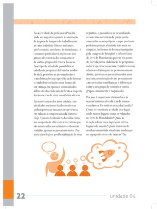 unidade 0422
Essa atividade da professora Priscila
pode ser sugestiva quanto à construção
de noções de tempo e do trabalho com
as características (étnico-culturais,
profissionais, escolares, de vizinhança...)
comuns e particulares às pessoas dos
grupos de convívio dos estudantes e
de outros grupos diferentes dos seus.
Esse tipo de atividade possibilita ao
estudante pesquisar diferentes modos
de vida, perceber as permanências e
transformações na experiência de brincar
e estabelecer relações com formas de
ser criança em épocas e comunidades
diferentes fazendo uma reflexão a respeito
das maneiras de viver essas brincadeiras.
Para as crianças dos anos iniciais, tais
atividades em torno das brincadeiras
podem provocar uma nova experiência
em relação à compreensão da história.
Hoje é possível entender a história como
um conjunto de diferentes narrativas que
são construídas socialmente e não estão
restritas apenas ao passado remoto. Por
meio da seleção e problematização de seus
registros, o passado vai se desenhando
através das narrativas de quem conta,
ancoradas no seu próprio tempo, portanto
podemos pensar a história não mais no
singular. As formas de brincar instigadas
pela imagem de Brueghel e pelos relatos
do livro de Munduruku podem ser ponto
de partida para a elaboração de perguntas
sobre experiências sociais e históricas com
olhares voltados para as pessoas comuns.
Assim, prioriza-se para o aluno dos anos
iniciais a construção de um pensamento
a respeito das semelhanças e diferenças
entre o seu grupo de convívio e outros
grupos, atualmente e no passado.
Por isso é importante darmos foco às
nossas histórias de vida e as de nossos
estudantes. De onde veio minha família?
Como se constituiu a cidade ou o lugar
onde moro e lugares como os relatados
no livro de Mundukuru? Quais as
relações desse meu lugar com outros
lugares do mundo? Quais histórias de
minha comunidade sinalizam mudanças
no espaço de viver e de brincar? Na
 