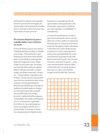unidade 04 23
elaboração de respostas a essas questões
fazemos o percurso de investigação, de
rememoração e de formulação de sentidos
para as coisas que aconteceram e que tem
repercussão em nosso presente.
Os recursos disponíveis para o
trabalho lúdico com a história
na escola
Na área de História, para os anos iniciais,
é fundamental darmos ênfase ao trabalho
com o tempo. A brincadeira de contar
histórias por meio da literatura infantil
pode ser uma aliada na construção das
noções de tempo pela criança. Hilary
Cooper (2006) sugere que, até mesmo
nos contos de fadas, podemos explorar
hábitos culturais associados a tempos
antigos vinculados à expressão “era uma
vez...” Cooper afirma a importância das
crianças, nos anos iniciais, relacionarem
suas vivências com histórias sobre outras
crianças e outros grupos familiares.
Muitas dessas histórias que têm lugar na
tradição oral podem ajudar as crianças
na construção de perceber o passado
em suas diferenças com o tempo
presente e também identificar algumas
continuidades. De acordo com Benjamin
(2002), a criança tem a capacidade
de envolver-se com os personagens e
entrar em um palco onde faz viver o
conto de fadas. É assim que a criança
usa a imaginação para inaugurar novas
formas de ver os mundos que lhe são
apresentados e assim questionar a vida
misturando, o que muitos consideram
que estão separados, a sensibilidade e o
entendimento.
O cenário dessas histórias e os valores
que trazem na forma de narrar, em suas
diferentes versões, podem ser suporte de
discussão para as crianças questionarem
a inversão dos papéis de gênero feminino
e masculino nas versões modernas que
se passam no cenário contemporâneo,
assim como as possibilidades de contar
essas histórias na perspectiva do vilão.
Quem conta história pode contá-la como
um conto e aumentar um ponto — assim
como nas histórias de contos de fadas,
o historiador não é isento de seu fazer,
posto que seu saber está vinculado
ao lugar social de onde fala. É preciso
 