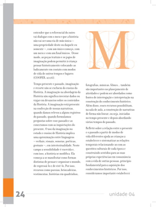 unidade 0424
entender que o referencial do outro
vai dialogar com o meu e que a história
não vai ser uma via de mão única —
uma propriedade deste ou daquele eu
somente —, com um único começo, com
um meio e com um final únicos. Desse
modo, as peças teatrais e os jogos de
imaginação podem permitir à criança
pensar historicamente colocando-as
ludicamente em contato com modos
de vida de outros tempos e lugares
(COOPER, 2006).
Tempo presente e passado, imaginação
e recorte não se excluem do ensino da
História. A imaginação na abordagem da
História não significa inventar dados ou
viajar em devaneios sobre os conteúdos
da História. A imaginação está presente
na confecção de nossas narrativas,
quando damos relevos a alguns registros
do passado, quando formulamos
perguntas sobre esse passado e as
conectamos com as inquietações do
presente. O uso da imaginação no
estudo e ensino de História implica
uma aproximação entre linguagens
— verbais, visuais, sonoras, poéticas,
gestuais —, em intertextualidade. Neste
campo a sensibilidade é exercida e,
com isso, a história se modifica. Ela
começa a se manifestar como formas
distintas de pensar e organizar o mundo,
de expressá-lo e de vivê-lo. Por isso,
recursos como poesias, brincadeiras,
vestimentas, histórias em quadrinhos,
fotografias, músicas, filmes... também
são importantes no planejamento de
atividades e podem ser abordados como
fontes de interrogação e interpretação na
construção do conhecimento histórico.
Além disso, esses recursos possibilitam,
na sala de aula, a construção de narrativas
de forma não linear, ou seja, iniciadas
no tempo presente e depois abordando
vários tempos do passado.
Refletir sobre a relação entre o presente
e o passado a partir de modos de
vida diferentes ajuda as crianças a
estabelecer e sistematizar as relações
temporais relacionando-as com as
questões culturais de cada época e
construindo sentidos para as suas
próprias experiências em consonância
com a vida de outras pessoas, princípio
fundamental para a aquisição dos
conhecimentos históricos. Por isso,
consideramos importante estabelecer
 