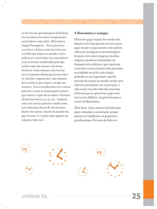 unidade 04 25
os direitos de aprendizagem da História
em encontro com outros componentes
curriculares como Artes, Matemática,
Língua Portuguesa... Neste percurso,
a escrita e a leitura estão inscritas nos
sentidos que damos ao mundo e estes
podem ser construídos em consonância
com as leituras mobilizadas pelo que
conhecemos das nossas e de outras
histórias. Concordamos com Larrosa
(2002) quando afirma que pensar não é
só calcular e argumentar, mas também
dar sentido ao que somos e ao que nos
acontece. Esses sentidos têm a ver com as
palavras e como as usamos para contar o
que somos e o que são os outros. Portanto,
afirma Larrosa (2002, p. 21): “também
tem a ver com as palavras o modo como
nos colocamos diante de nós mesmos,
diante dos outros e diante do mundo em
que vivemos. E o modo como agimos em
relação a tudo isso”.
A Matemática e os Jogos
Diferentes jogos (sejam eles envolvendo
disputa entre duas pessoas ou entre pares;
jogos em que se joga sozinho como quebra-
cabeça de montagem ou movimentações
de peças, tais como o tangram, desafios,
enigmas, paradoxos; formulados em
linguagem do cotidiano e que requeiram
raciocínio e concentração) estão presentes
na realidade social de cada criança,
podendo ser um importante canal de
inserção da criança no mundo escolar, pois
toda essa articulação com a motivação, a
vida social, tem sido indicada como bom
elemento para se aproveitar o jogo como
um recurso didático, em particular para o
ensino da Matemática.
Além disso, vários autores defendem que
jogos estimulam a socialização, porque
podem ser trabalhados em pequenos e
grandes grupos. Por meio do lúdico os
 