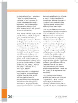 unidade 0426
estudantes são desafiados e estimulados
a pensar, desenvolvendo aspectos
emocionais, afetivos e cognitivos. As
crianças passam a ser cooperativas e
responsáveis. Aprendem a perseguir
objetivos e a agir de acordo com as
regras. Seu raciocínio fica mais ágil, e sua
criatividade se desenvolve.
Muniz (2010), ao discutir as relações entre
jogo e Matemática, parte do pressuposto
que os conceitos matemáticos são,
sobretudo, ligados a elementos abstratos,
criados pelo pensamento humano, uma vez
que o trabalho do matemático se realiza
sobre um mundo abstrato, imaterial,
essencialmente no campo conceitual.
O autor afirma que devemos, na mesma
intensidade, considerar que é o mundo
material, concreto e real, ao menos
no ensino fundamental e na educação
infantil, que dá sentido e vida a estes
elementos matemáticos, tão importantes,
no processo de conceitualização. Os jogos
são, portanto, uma forma de exploração
da realidade (GITIRANA, TELES E
BELLEMAIN, no prelo).
Autores como Muniz (2010) e Robinet
(1987) destacam a potencialidade dos
jogos para mobilizar conhecimentos
matemáticos em três domínios
fundamentais: o domínio da geometria:
descoberta e domínio do espaço, dos
deslocamentos, das propriedades das
figuras; o domínio numérico: a descoberta
das propriedades dos números, utilização
da numeração, da decomposição dos
fatores primos, resolução de igualdades;
e o domínio lógico: combinatório com
a contagem de todas as possibilidades,
dedução, pesquisa de estratégias.
Todas as crianças devem ter acesso aos
conhecimentos relativos a esses domínios.
Desse modo, também as crianças com
deficiência devem ser contempladas
pelo currículo, não só do componente
curricular Matemática, mas de todas as
áreas de conhecimento. Destacamos o
respeito aos percursos de aprendizagem
de cada estudante e a ideia de que todos
eles vão se desenvolver do ponto de vista
conceitual, desde que sejam realizadas
as adaptações necessárias. Um exemplo
é o domínio da geometria, em que o
professor deve realizar adaptações para
que o seu aluno cego ou com baixa visão
possa ter acesso ao conteúdo. Dessa forma,
ampliam-se as possibilidades didáticas,
em que o professor terá que pensar
em ferramentas específicas, como os
dispositivos apáticos, ou seja, o uso do tato
para que haja apropriação dos conceitos
matemáticos.
Outropontoimportanteéousode
ferramentasdeComunicaçãoAlternativa
eSuplementar(CAS)paraacessodo
alunoaoobjetodeconhecimento.Na
Matemática,odomínionúmeropodeser
adquirido,paracriançascomimpedimentos
 