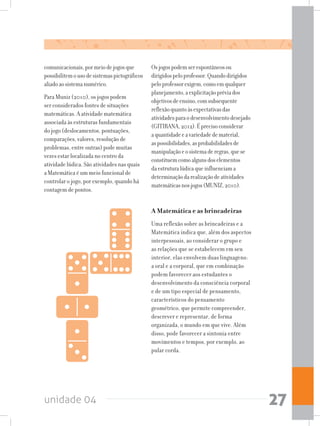 unidade 04 27
comunicacionais,pormeiodejogosque
possibilitemousodesistemaspictográficos
aliadoaosistemanumérico.
Para Muniz (2010), os jogos podem
ser considerados fontes de situações
matemáticas. A atividade matemática
associada às estruturas fundamentais
do jogo (deslocamentos, pontuações,
comparações, valores, resolução de
problemas, entre outras) pode muitas
vezes estar localizada no centro da
atividade lúdica. São atividades nas quais
a Matemática é um meio funcional de
controlar o jogo, por exemplo, quando há
contagem de pontos.
Osjogospodemserespontâneosou
dirigidospeloprofessor.Quandodirigidos
peloprofessorexigem,comoemqualquer
planejamento,aexplicitaçãopréviados
objetivosdeensino,comsubsequente
reflexãoquantoàsexpectativasdas
atividadesparaodesenvolvimentodesejado
(GITIRANA,2012).Éprecisoconsiderar
aquantidadeeavariedadedematerial,
aspossibilidades,asprobabilidadesde
manipulaçãoeosistemaderegras,quese
constituemcomoalgunsdoselementos
daestruturalúdicaqueinfluenciama
determinaçãodarealizaçãodeatividades
matemáticasnosjogos(MUNIZ,2010).
A Matemática e as brincadeiras
Uma reflexão sobre as brincadeiras e a
Matemática indica que, além dos aspectos
interpessoais, ao considerar o grupo e
as relações que se estabelecem em seu
interior, elas envolvem duas linguagens:
a oral e a corporal, que em combinação
podem favorecer aos estudantes o
desenvolvimento da consciência corporal
e de um tipo especial de pensamento,
característicos do pensamento
geométrico, que permite compreender,
descrever e representar, de forma
organizada, o mundo em que vive. Além
disso, pode favorecer a sintonia entre
movimentos e tempos, por exemplo, ao
pular corda.
 