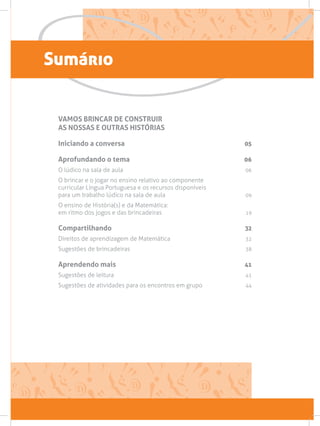 Sumário
VAMOS BRINCAR DE CONSTRUIR
AS NOSSAS E OUTRAS HISTÓRIAS
Iniciando a conversa 05
Aprofundando o tema 06
O lúdico na sala de aula 06
O brincar e o jogar no ensino relativo ao componente
curricular Língua Portuguesa e os recursos disponíveis
para um trabalho lúdico na sala de aula 09
O ensino de História(s) e da Matemática:
em ritmo dos jogos e das brincadeiras 19
Compartilhando 32
Direitos de aprendizagem de Matemática 32
Sugestões de brincadeiras  38
Aprendendo mais 41
Sugestões de leitura  41
Sugestões de atividades para os encontros em grupo 44
 