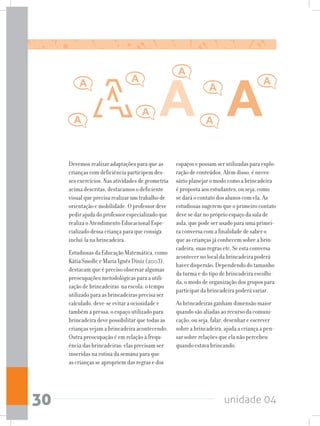 unidade 0430
Devemos realizar adaptações para que as
crianças com deficiência participem des-
ses exercícios. Nas atividades de geometria
acima descritas, destacamos o deficiente
visual que precisa realizar um trabalho de
orientação e mobilidade. O professor deve
pedir ajuda do professor especializado que
realiza o Atendimento Educacional Espe-
cializado dessa criança para que consiga
incluí-la na brincadeira.
Estudiosas da Educação Matemática, como
Kátia Smolle e Maria Ignês Diniz (2003),
destacam que é preciso observar algumas
preocupações metodológicas para a utili-
zação de brincadeiras na escola: o tempo
utilizado para as brincadeiras precisa ser
calculado, deve-se evitar a ociosidade e
também a pressa; o espaço utilizado para
brincadeira deve possibilitar que todas as
crianças vejam a brincadeira acontecendo.
Outra preocupação é em relação à frequ-
ência das brincadeiras: elas precisam ser
inseridas na rotina da semana para que
as crianças se apropriem das regras e dos
espaços e possam ser utilizadas para explo-
ração de conteúdos. Além disso, é neces-
sário planejar o modo como a brincadeira
é proposta aos estudantes, ou seja, como
se dará o contato dos alunos com ela. As
estudiosas sugerem que o primeiro contato
deve se dar no próprio espaço da sala de
aula, que pode ser usado para uma primei-
ra conversa com a finalidade de saber o
que as crianças já conhecem sobre a brin-
cadeira, suas regras etc. Se esta conversa
acontecer no local da brincadeira poderá
haver dispersão. Dependendo do tamanho
da turma e do tipo de brincadeira escolhi-
da, o modo de organização dos grupos para
participar da brincadeira poderá variar.
As brincadeiras ganham dimensão maior
quando são aliadas ao recurso da comuni-
cação, ou seja, falar, desenhar e escrever
sobre a brincadeira, ajuda a criança a pen-
sar sobre relações que ela não percebeu
quando estava brincando.
 