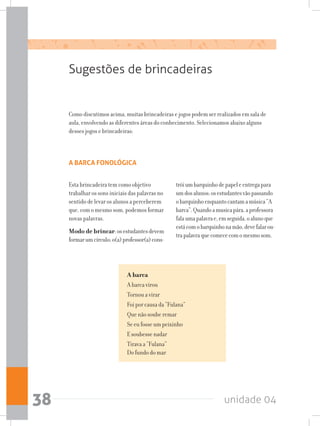 unidade 0438
Sugestões de brincadeiras
Como discutimos acima, muitas brincadeiras e jogos podem ser realizados em sala de
aula, envolvendo as diferentes áreas do conhecimento. Selecionamos abaixo alguns
desses jogos e brincadeiras:
A BARCA FONOLÓGICA
A barca
A barca virou
Tornou a virar
Foi por causa da “Fulana” 
Que não soube remar  
Se eu fosse um peixinho
E soubesse nadar  
Tirava a “Fulana” 
Do fundo do mar
Esta brincadeira tem como objetivo
trabalhar os sons iniciais das palavras no
sentido de levar os alunos a perceberem
que, com o mesmo som, podemos formar
novas palavras.
Modo de brincar:osestudantesdevem
formarumcírculo;o(a)professor(a)cons-
tróiumbarquinhodepapeleentregapara
umdosalunos;osestudantesvãopassando
obarquinhoenquantocantamamúsica“A
barca”.Quandoamusicapára,aprofessora
falaumapalavrae,emseguida,oalunoque
estácomobarquinhonamão,devefalarou-
trapalavraquecomececomomesmosom.
 