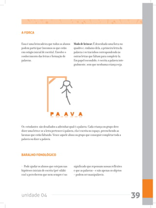 unidade 04 39
A FORCA
Os estudantes são desafiados a adivinhar qual é a palavra. Cada criança ou grupo deve
dizer uma letra e se a letra pertencer à palavra, ela é escrita no espaço, preenchendo as
lacunas que estão faltando. Vence aquele aluno ou grupo que conseguir completar toda a
palavra ou dizer a palavra.
Essa é uma brincadeira que todos os alunos
podem participar (mesmos os que estão
em estágio inicial de escrita). Envolve o
conhecimento das letras e formação de
palavras.
Mododebrincar:É desenhada uma forca no
quadro e, embaixo dela, a primeira letra da
palavra e os tracinhos correspondendo às
outras letras que faltam para completá-la.
Em papel escondido, é escrita a palavra inte-
gralmente, sem que nenhuma criança veja.
BARALHO FONOLÓGICO
- Pode ajudar os alunos que estejam nas
hipóteses iniciais de escrita (pré-silábi-
cos) a perceberem que nem sempre é no
significado que repousam nossas reflexões
e que as palavras – e não apenas os objetos
– podem ser manipuláveis.
 