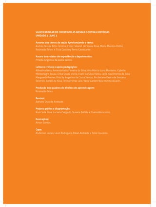 VAMOS BRINCAR DE CONSTRUIR AS NOSSAS E OUTRAS HISTÓRIAS
Unidade 4 | Ano 2
Autoras dos textos da seção Aprofundando o tema:
Andrea Tereza Brito Ferreira, Ester Calland de Sousa Rosa, Maria Thereza Didier,
Rosinalda Teles e Tícia Cassiany Ferro Cavalcante.
Autora dos relatos de experiência e depoimentos:
Priscila Angelina da Costa Santos.
Leitores críticos e apoio pedagógico:
Alfredina Nery, Amanda Kelly Ferreira da Silva, Ana Márcia Luna Monteiro, Cybelle
Montenegro Souza, Erika Souza Vieira, Evani da Silva Vieira, Leila Nascimento da Silva
Margareth Brainer, Priscila Angelina da Costa Santos, Rochelane Vieira de Santana
Severino Rafael da Silva, Telma Ferraz Leal, Yarla Suellen Nascimento Alvares.
Produção dos quadros de direitos de aprendizagem:
Rosinalda Teles.
Revisor:
Adriano Dias de Andrade.
Projeto gráfico e diagramação:
Ana Carla Silva, Luciana Salgado, Susane Batista e Yvana Alencastro.
Ilustrações:
Airton Santos.
Capa:
Anderson Lopes, Leon Rodrigues, Ráian Andrade e Túlio Couceiro.
 
