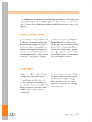unidade 0440
- Se, após esse jogo, há reflexões conduzidas pelos professores acerca das similaridades
sonoras e gráficas das palavras que foram agrupadas pelos estudantes, há maior consci-
ência da natureza dessa relação. Assim, os alunos podem descobrir o que a nossa escrita
representa.
JOGO DAS DUAS PALAVRAS:
Quando os alunos se veem frente a um par
de palavras, como panela /tigela e estão
com o desenho de uma panela, elas pre-
cisam pensar sobre as pistas gráficas que
dispõem e decidir qual das duas palavras
corresponde a panela. Elas podem tomar
tal decisão a partir da letra inicial, quando,
por exemplo, sabem que uma colega da
sala tem o nome iniciado igual a panela
(Paula ou Patrícia), ou quando reconhe-
cem que tigela tem a letra i e que panela
não tem, dentre outras possibilidades.
O importante nessa atividade é que elas,
mesmo que estejam em um nível inicial de
apropriação do sistema, precisam pensar
sobre as convenções da escrita.
O CAÇA-LETRAS
Jogo que leva a refletir para selecionar as
letras que deverão formar as palavras.
- Formando palavras e discutindo sobre
as letras a serem utilizadas, os alunos se
apropriam das correspondências de forma
mais prazerosa, sem que seja necessário
ficar treinando os padrões silábicos de
forma mecânica.
- Ao mesmo tempo, começam a exercitar
um tipo de reflexão ortográfica, quando
discutem com os colegas (ou têm que
decidir sozinhos) quais letras vão usar
para notar a pauta sonora da palavra que
querem escrever.
 