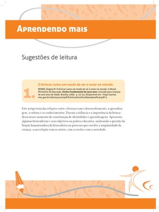 Aprendendo mais
1.
Este artigo trata das relações entre o brincar com o desenvolvimento, a aprendiza-
gem, a cultura e os conhecimentos. Discute a infância e a importância da brinca-
deira nesse momento de constituição de identidades e aprendizagens. Apresenta
algumas brincadeiras e seus objetivos na prática educativa, analisando a questão da
função humanizadora da brincadeira no processo que envolve a singularidade da
criança, a sua relação com os outros, com a escola e com a sociedade.
Sugestões de leitura
O brincar como um modo de ser e estar no mundo.
BORBA, Ângela M. O brincar como um modo de ser e estar no mundo. In Brasil.
Ministério da Educação. Ensino Fundamental de nove anos: inclusão para crianças
de seis anos de idade. Brasília, 2006. p. 33-44. (Disponível em: http://portal.
mec.gov.br/seb/arquivos/pdf/Ensfund/ensifund9anobasefinal.pdf).
 