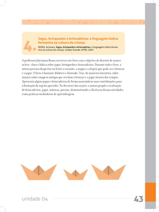 unidade 04 43
4.
A professora Jucimara Rosas escreveu este livro com o objetivo de discutir de manei-
ra leve, clara e lúdica sobre jogos, brinquedos e brincadeiras. Durante todo o livro, a
autora procura despertar no leitor o encanto, a magia e a alegria que pode ser o brincar
e o jogar. O livro é bastante didático e ilustrado. Traz, de maneira interativa, infor-
mações sobre imagens antigas que revelam o brincar e o jogar através dos tempos.
Apresenta alguns jogos e brincadeiras de forma associada às suas contribuições para
a formação do sujeito aprendiz. No decorrer das seções, a autora propõe a realização
de brincadeiras, jogos, músicas, poesias, demonstrando a eficiência dessas atividades
como práticas mediadoras de aprendizagem.
Jogos, brinquedos e brincadeiras: a linguagem lúdica
formativa na cultura da criança.
ROJAS, Jucimara. Jogos, brinquedos e brincadeiras: a linguagem lúdica forma-
tiva na cultura da criança. Campo Grande: UFMS, 2007.
 