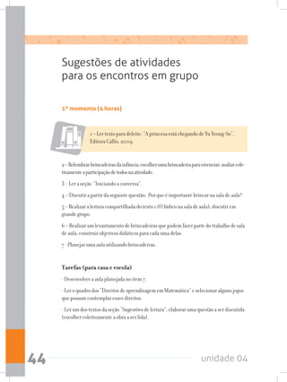 unidade 0444
1º momento (4 horas)
Sugestões de atividades
para os encontros em grupo
1 – Ler texto para deleite: “A princesa está chegando de Yu Yeong-So”.
Editora Callis, 2009.
2–Relembrarbrincadeirasdainfância;escolherumabrincadeiraparavivenciar;avaliarcole-
tivamenteaparticipaçãodetodosnaatividade.
3 - Ler a seção “Iniciando a conversa”.
4 – Discutir a partir da seguinte questão: Por que é importante brincar na sala de aula?
5 – Realizar a leitura compartilhada do texto 1 (O lúdico na sala de aula); discutir em
grande grupo.
6 – Realizar um levantamento de brincadeiras que podem fazer parte do trabalho de sala
de aula; construir objetivos didáticos para cada uma delas.
7 - Planejar uma aula utilizando brincadeiras.
Tarefas (para casa e escola)
- Desenvolver a aula planejada no item 7.
- Ler o quadro dos “Direitos de aprendizagem em Matemática” e selecionar alguns jogos
que possam contemplar esses direitos.
- Ler um dos textos da seção “Sugestões de leitura”; elaborar uma questão a ser discutida
(escolher coletivamente a obra a ser lida).
 
