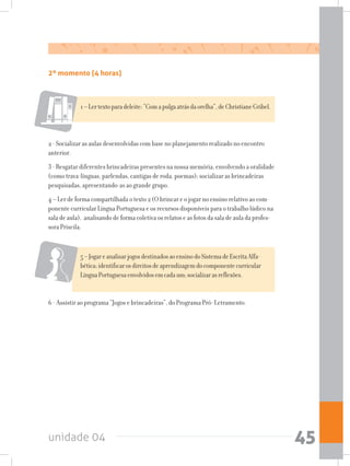 unidade 04 45
2º momento (4 horas)
1–Lertextoparadeleite:“Comapulgaatrásdaorelha”,deChristianeGribel.
2 - Socializar as aulas desenvolvidas com base no planejamento realizado no encontro
anterior.
3 - Resgatar diferentes brincadeiras presentes na nossa memória, envolvendo a oralidade
(como trava-línguas, parlendas, cantigas de roda, poemas); socializar as brincadeiras
pesquisadas, apresentando-as ao grande grupo.
4 – Ler de forma compartilhada o texto 2 (O brincar e o jogar no ensino relativo ao com-
ponente curricular Língua Portuguesa e os recursos disponíveis para o trabalho lúdico na
sala de aula), analisando de forma coletiva os relatos e as fotos da sala de aula da profes-
sora Priscila.
5–JogareanalisarjogosdestinadosaoensinodoSistemadeEscritaAlfa-
bética;identificarosdireitosdeaprendizagemdocomponentecurricular
LínguaPortuguesaenvolvidosemcadaum;socializarasreflexões.
6 - Assistir ao programa “Jogos e brincadeiras”, do Programa Pró- Letramento.
 