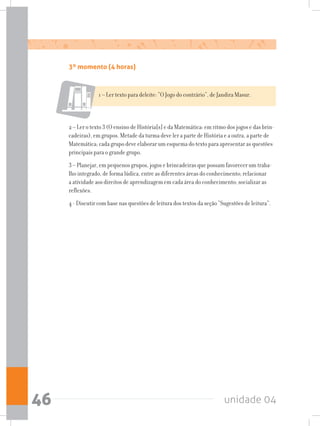 unidade 0446
3º momento (4 horas)
1 – Ler texto para deleite: “O Jogo do contrário”, de Jandira Masur.
2 – Ler o texto 3 (O ensino de História[s] e da Matemática: em ritmo dos jogos e das brin-
cadeiras), em grupos. Metade da turma deve ler a parte de História e a outra, a parte de
Matemática; cada grupo deve elaborar um esquema do texto para apresentar as questões
principais para o grande grupo.
3 – Planejar, em pequenos grupos, jogos e brincadeiras que possam favorecer um traba-
lho integrado, de forma lúdica, entre as diferentes áreas do conhecimento; relacionar
a atividade aos direitos de aprendizagem em cada área do conhecimento; socializar as
reflexões.
4 - Discutir com base nas questões de leitura dos textos da seção “Sugestões de leitura”.
 