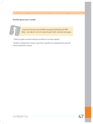 unidade 04 47
-ApartirdaleituradomanualdidáticodosjogosdistribuídospeloMEC
(http://www.ufpe.br/ceel/ceel-material-apoio.html),construiroutrosjogos.
- Utilizar os jogos em sala de aula para socializar no encontro seguinte.
- Realizar a avaliação das crianças e preencher o quadro de acompanhamento para dis-
cussão no próximo encontro.
Tarefas (para casa e escola)
 