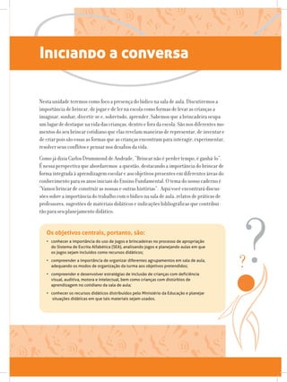Iniciando a conversa
Nesta unidade teremos como foco a presença do lúdico na sala de aula. Discutiremos a
importância de brincar, de jogar e de ler na escola como formas de levar as crianças a
imaginar, sonhar, divertir-se e, sobretudo, aprender. Sabemos que a brincadeira ocupa
um lugar de destaque na vida das crianças, dentro e fora da escola. São nos diferentes mo-
mentos do seu brincar cotidiano que elas revelam maneiras de representar, de inventar e
de criar pois são essas as formas que as crianças encontram para interagir, experimentar,
resolver seus conflitos e pensar nos desafios da vida.
Como já dizia Carlos Drummond de Andrade, “Brincar não é perder tempo, é ganhá-lo”.
É nessa perspectiva que abordaremos a questão, destacando a importância do brincar de
forma integrada à aprendizagem escolar e aos objetivos presentes em diferentes áreas do
conhecimento para os anos iniciais do Ensino Fundamental. O tema do nosso caderno é
“Vamos brincar de construir as nossas e outras histórias”. Aqui você encontrará discus-
sões sobre a importância do trabalho com o lúdico na sala de aula, relatos de práticas de
professores, sugestões de materiais didáticos e indicações bibliográficas que contribui-
rão para seu planejamento didático.
Os objetivos centrais, portanto, são:
• conhecer a importância do uso de jogos e brincadeiras no processo de apropriação 		
do Sistema de Escrita Alfabética (SEA), analisando jogos e planejando aulas em que 		
os jogos sejam incluídos como recursos didáticos;
• compreender a importância de organizar diferentes agrupamentos em sala de aula, 		
adequando os modos de organização da turma aos objetivos pretendidos;
• compreender e desenvolver estratégias de inclusão de crianças com deficiência 		
visual, auditiva, motora e intelectual, bem como crianças com distúrbios de 			
aprendizagem no cotidiano da sala de aula;
• conhecer os recursos didáticos distribuídos pelo Ministério da Educação e planejar 		
situações didáticas em que tais materiais sejam usados.
 