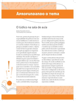 Aprofundando o tema
Nestetexto,partimosdoprincípiodequeé
responsabilidadedosprofessoresdosanos
iniciaistrabalharemosconhecimentosne-
cessáriosparaodesenvolvimentointelectu-
alesocialdosestudantes.Nestadireção,ao
planejarasatividadesescolares,oobjetivo
centralédefazê-losaprenderadominar
tudoaquiloquejulgamosserimportante
aoseuaprendizadonaquelemomento,
levandoemconsideraçãoassuasdiferenças
individuais.Paraatenderatalobjetivo,é
definidoumpassoapassodeatividadese
situaçõesdidáticasque,semumolharmais
atento,podemtornar-sedesestimulantes
oudesinteressantesàscrianças.Apreocu-
paçãocomosconteúdosecomasmetodolo-
giaspodelevaraoesquecimentodequeos
alunosprecisamdealgunsestímulospara
queseenvolvammaisefetivamentecomo
queaescolaselecionouparaelese,assim,
sedesenvolveremintelectualmente.
DeacordocomosestudosdeJeanPiaget
(1987),aatividadelúdicaéumprincípio
fundamentalparaodesenvolvimentodas
atividadesintelectuaisdacriançasendo,
porisso,indispensávelàpráticaeducativa.
Nessesentido,pensarapráticapedagógica
tambémassociadaàsquestõesdolúdico
éconsiderarqueasatividadesescolares
podem,alémdedesenvolveroaprendizado
dosconhecimentosescolares,tambémge-
rarprazer,promoverainteraçãoeasimula-
çãodesituaçõesdavidaemsociedade.
Osjogoseasbrincadeirasestãopresentes
navidacotidiana,especialmentenavida
dascrianças.DeacordocomBorba(2006),
desdemuitotempoasbrincadeiraseos
jogospassaramaintegraraspráticasde
vidaemsociedade.Aolongodahistória,o
brincarfoiseconfigurandonavidasociale
passouafazerpartedosconteúdosquesão
aprendidosnasrelaçõesdeinteraçãocom
aspessoasecomacultura.Assim,diversas
maneiraseexpressõesforamseconsti-
tuindocomocaráterdedivertir,(re)criare
representararealidade.
O lúdico na sala de aula
Andrea Tereza Brito Ferreira
Tícia Cassiany Ferro Cavalcante
 