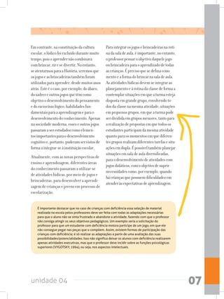 unidade 04 07
Emcontraste,naconstituiçãodacultura
escolar,olúdicofoiexcluídodurantemuito
tempo,poisoaprendernãocombinava
combrincar,riresedivertir.Noentanto,
seatentarmosparaaHistória,veremosque
osjogoseasbrincadeirastambémforam
utilizadosparaaprender,desdemuitosanos
atrás.Esteéocaso,porexemplo,doábaco,
doxadrezeoutrosjogosquetêmcomo
objetivoodesenvolvimentodopensamento
edoraciocíniológico,habilidadesfun-
damentaisparaaaprendizagemeparao
desenvolvimentodoconhecimento.Apenas
nasociedademoderna,esseseoutrosjogos
passaramaserestudadoscomoelemen-
tosimportantesparaodesenvolvimento
cognitivoe,portanto,puderamservistosde
formaaintegrar-seàinstituiçãoescolar.
Atualmente, com as novas perspectivas de
ensino e aprendizagem, diferentes áreas
do conhecimento passaram a utilizar-se
de atividades lúdicas, por meio de jogos e
brincadeiras, para desenvolver a aprendi-
zagem de crianças e jovens em processo de
escolarização.
Paraintegrarosjogosebrincadeirasnaroti-
nadasaladeaula,éimportante,noentanto,
oprofessorpensaroobjetivodaquelejogo
oubrincadeiraparaoaprendizadodetodas
ascrianças.Éprecisoquesedefinaomo-
mentoeaformadobrincarnasaladeaula.
Asatividadeslúdicasdevemseintegrarao
planejamentoeàrotinadaclassedeformaa
contemplarsituaçõesemqueaturmaesteja
dispostaemgrandegrupo,envolvendoto-
dosdaclassenamesmaatividade;situações
empequenosgrupos,emqueaturmapode
serdivididaemgruposmenores,tantopara
arealizaçãodepropostasemquetodosos
estudantesparticipamdamesmaatividade
quantoparaosmomentosemquediferen-
tesgruposrealizamdiferentestarefasesitu-
açõesemdupla.Épossíveltambémplanejar
situaçõesemsaladeauladiversificadas,
paraodesenvolvimentodeatividadescom
jogosdidáticos,comoobjetivodesuprir
necessidadescomo,porexemplo,quando
hácriançasquepossuemdificuldadesem
atenderàsexpectativasdeaprendizagem.
	 É importante destacar que no caso de crianças com deficiência essa seleção de material
realizada na escola pelos professores deve ser feita com todas as adaptações necessárias
para que o aluno não se sinta frustrado e abandone a atividade, fazendo com que o professor
não consiga atingir os seus objetivos pedagógicos. Um exemplo seria a solicitação do
professor para que um estudante com deficiência motora participe de um jogo, em que ele
não consegue pegar nas peças que o compõem. Assim, existem formas de participação das
crianças com deficiência; é só realizar as adaptações a partir de uma avaliação das suas
possibilidades/potencialidades. Isso não significa deixar os alunos com deficiência realizarem
apenas atividades executivas, mas que o professor deve incidir sobre as funções psicológicas
superiores (VYGOTSKY, 1994), ou seja, nos aspectos intelectuais.
 
