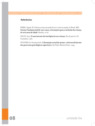 unidade 0408
Referências
BORBA, Ângela, M. O brincar como um modo de ser e estar no mundo. In Brasil. MEC
Ensino Fundamental de nove anos: orientações para a inclusão da criança
de seis anos de idade. Brasília, 2006.
PIAGET, Jean. O nascimento da inteligência na criança. Rio de janeiro. Ed.
Guanabara, 1987.
VYGOTSKY, Lev Semionovitch. A formação social da mente: o desenvolvimento
dos processos psicológicos superiores. São Paulo: Martins Fontes, 1994.
 