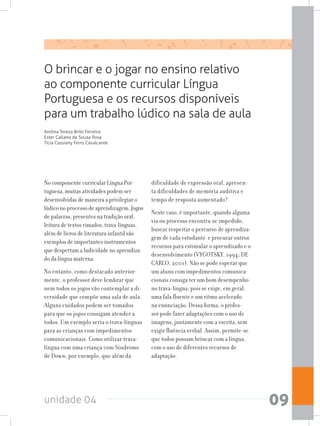 unidade 04 09
No componente curricular Língua Por-
tuguesa, muitas atividades podem ser
desenvolvidas de maneira a privilegiar o
lúdico no processo de aprendizagem. Jogos
de palavras, presentes na tradição oral,
leitura de textos rimados, trava-línguas,
além de livros de literatura infantil são
exemplos de importantes instrumentos
que despertam a ludicidade no aprendiza-
do da língua materna.
No entanto, como destacado anterior-
mente, o professor deve lembrar que
nem todos os jogos vão contemplar a di-
versidade que compõe uma sala de aula.
Alguns cuidados podem ser tomados
para que os jogos consigam atender a
todos. Um exemplo seria o trava-línguas
para as crianças com impedimentos
comunicacionais. Como utilizar trava-
língua com uma criança com Síndrome
de Down, por exemplo, que além da
dificuldade de expressão oral, apresen-
ta dificuldades de memória auditiva e
tempo de resposta aumentado?
Neste caso, é importante, quando alguma
via ou processo encontra-se impedido,
buscar respeitar o percurso de aprendiza-
gem de cada estudante e procurar outros
recursos para estimular o aprendizado e o
desenvolvimento (VYGOTSKY, 1994; DE
CARLO, 2001). Não se pode esperar que
um aluno com impedimentos comunica-
cionais consiga ter um bom desempenho
no trava-língua, pois se exige, em geral,
uma fala fluente e um ritmo acelerado
na enunciação. Dessa forma, o profes-
sor pode fazer adaptações com o uso de
imagens, juntamente com a escrita, sem
exigir fluência verbal. Assim, permite-se
que todos possam brincar com a língua,
com o uso de diferentes recursos de
adaptação.
O brincar e o jogar no ensino relativo
ao componente curricular Língua
Portuguesa e os recursos disponíveis
para um trabalho lúdico na sala de aula
Andrea Tereza Brito Ferreira
Ester Calland de Sousa Rosa
Tícia Cassiany Ferro Cavalcante
 