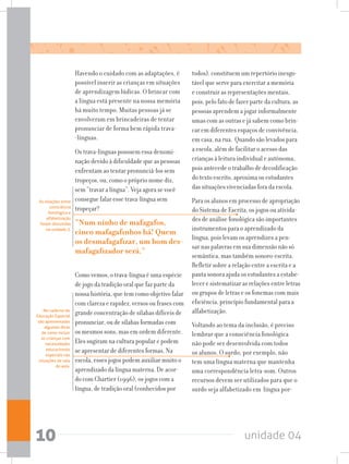 unidade 0410
Havendo o cuidado com as adaptações, é
possível inserir as crianças em situações
de aprendizagem lúdicas. O brincar com
a língua está presente na nossa memória
há muito tempo. Muitas pessoas já se
envolveram em brincadeiras de tentar
pronunciar de forma bem rápida trava-
-línguas.
Os trava-línguas possuem essa denomi-
nação devido à dificuldade que as pessoas
enfrentam ao tentar pronunciá-los sem
tropeços, ou, como o próprio nome diz,
sem “travar a língua”. Veja agora se você
consegue falar esse trava-língua sem
tropeçar?
“Num ninho de mafagafos,
cinco mafagafinhos há! Quem
os desmafagafizar, um bom des-
mafagafizador será.”
Como vemos, o trava-língua é uma espécie
de jogo da tradição oral que faz parte da
nossa história, que tem como objetivo falar
com clareza e rapidez, versos ou frases com
grande concentração de sílabas difíceis de
pronunciar, ou de sílabas formadas com
os mesmos sons, mas em ordem diferente.
Eles sugiram na cultura popular e podem
se apresentar de diferentes formas. Na
escola, esses jogos podem auxiliar muito o
aprendizado da língua materna. De acor-
do com Chartier (1996), os jogos com a
língua, de tradição oral (conhecidos por
todos), constituem um repertório inesgo-
tável que serve para exercitar a memória
e construir as representações mentais,
pois, pelo fato de fazer parte da cultura, as
pessoas aprendem a jogar informalmente
umas com as outras e já sabem como brin-
car em diferentes espaços de convivência,
em casa, na rua. Quando são levados para
a escola, além de facilitar o acesso das
crianças à leitura individual e autônoma,
pois antecede o trabalho de decodificação
do texto escrito, aproxima os estudantes
das situações vivenciadas fora da escola.
Para os alunos em processo de apropriação
do Sistema de Escrita, os jogos ou ativida-
des de análise fonológica são importantes
instrumentos para o aprendizado da
língua, pois levam os aprendizes a pen-
sar nas palavras em sua dimensão não só
semântica, mas também sonoro-escrita.
Refletir sobre a relação entre a escrita e a
pauta sonora ajuda os estudantes a estabe-
lecer e sistematizar as relações entre letras
ou grupos de letras e os fonemas com mais
eficiência, princípio fundamental para a
alfabetização.
Voltando ao tema da inclusão, é preciso
lembrar que a consciência fonológica
não pode ser desenvolvida com todos
os alunos. O surdo, por exemplo, não
tem uma língua materna que mantenha
uma correspondência letra-som. Outros
recursos devem ser utilizados para que o
surdo seja alfabetizado em língua por-
As relações entre
consciência
fonológica e
alfabetização
foram discutidas
na unidade 3.
No caderno de
Educação Especial
são apresentadas
algumas dicas
de como incluir
as crianças com
necessidades
educacionais
especiais nas
situações de sala
de aula.
 