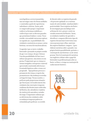 unidade 0420
enciclopédicas a serem transmitidas,
mas investigar como eles foram moldados
e construídos a partir de experiências
individuais e coletivas. Assim, pode-
se compreender porque é importante
conhecer as heranças simbólicas e
conferir laços entre os diversos passados
que permitimos lembrar e contar. Nesse
sentido, esta unidade intenciona explorar,
no segundo ano, as possibilidades dos
estudantes construírem as nossas e outras
histórias, em torno do tema brincadeiras.
A sugestão é que se inicie o trabalho
brincando e pensando no próprio sentido
do que é ser criança e do que é brincar.
Uma das possibilidades de fazer isso é
utilizar uma gravura, uma música ou um
poema. É importante que as crianças se
sintam instigadas a interpretar o material
apresentado construindo inferências e
levantando hipóteses sobre o tema a ser
pesquisado. Aqui podemos provocar o
pensamento da criança a respeito das
permanências e das mudanças ocorridas
ao longo do tempo. Nessas ocasiões, o
professor pode proporcionar situações
que favoreçam o (re)conhecimento dos
estudantes das convenções temporais
cotidianas das divisões mais conhecidas
da História, dos calendários e também
da existência de marcadores variados
do tempo. É importante enfatizar que
as inferências dos estudantes sobre
as mudanças temporais podem ser
estimuladas pelo professor, no sentido
de discutir sobre os registros do passado
e do presente ajudando-os a construir
noções de anterioridade, simultaneidade e
posterioridade. Esses registros são fontes
de investigação para um diálogo entre
as formas de viver, pensar e sentir em
variados momentos da História. Assim,
os estudantes também vão aprender a
identificar e comparar diferentes tipos de
registros documentais (entrevistas orais
com as pessoas mais velhas, materiais
dos arquivos familiares, imagens...) para
elaborar narrativas sobre o passado e sua
própria história possibilitando, portanto, a
construção de suas histórias e as de outras
pessoas. Esta (re)construção de narrativas
traz implícito o debate sobre o papel do
historiador na problematização sobre as
fontes, os fatos e o tempo na construção do
conhecimento histórico.
 