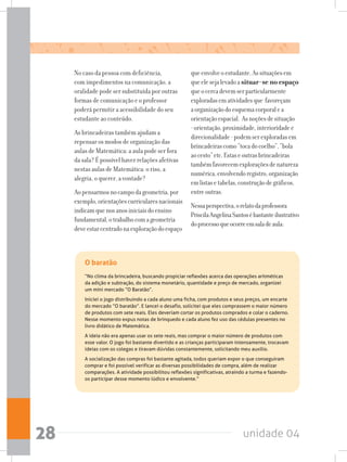 unidade 0428
No caso da pessoa com deficiência,
com impedimentos na comunicação, a
oralidade pode ser substituída por outras
formas de comunicação e o professor
poderá permitir a acessibilidade do seu
estudante ao conteúdo.
As brincadeiras também ajudam a
repensar os modos de organização das
aulas de Matemática: a aula pode ser fora
da sala? É possível haver relações afetivas
nestas aulas de Matemática: o riso, a
alegria, o querer, a vontade?
Aopensarmosnocampodageometria,por
exemplo,orientaçõescurricularesnacionais
indicamquenosanosiniciaisdoensino
fundamental,otrabalhocomageometria
deveestarcentradonaexploraçãodoespaço
queenvolveoestudante.Assituaçõesem
queelesejalevadoa situar-se no espaço
queocercadevemserparticularmente
exploradasematividadesque favoreçam
aorganizaçãodoesquemacorporalea
orientaçãoespacial. Asnoçõesdesituação
-orientação,proximidade,interioridadee
direcionalidade-podemserexploradasem
brincadeirascomo“tocadocoelho”,“bola
aocesto”etc.Estaseoutrasbrincadeiras
tambémfavorecemexploraçõesdenatureza
numérica,envolvendoregistro,organização
emlistasetabelas,construçãodegráficos,
entreoutras.
Nessaperspectiva,orelatodaprofessora
PriscilaAngelinaSantosébastanteilustrativo
doprocessoqueocorreemsaladeaula:
O baratão
“No clima da brincadeira, buscando propiciar reflexões acerca das operações aritméticas
da adição e subtração, do sistema monetário, quantidade e preço de mercado, organizei
um mini mercado “O Baratão”.
Iniciei o jogo distribuindo a cada aluno uma ficha, com produtos e seus preços, um encarte
do mercado “O baratão”. E lancei o desafio, solicitei que eles comprassem o maior número
de produtos com sete reais. Eles deveriam cortar os produtos comprados e colar o caderno.
Nesse momento expus notas de brinquedo e cada aluno fez uso das cédulas presentes no
livro didático de Matemática.
A ideia não era apenas usar os sete reais, mas comprar o maior número de produtos com
esse valor. O jogo foi bastante divertido e as crianças participaram intensamente, trocavam
ideias com os colegas e tiravam dúvidas constantemente, solicitando meu auxílio.
A socialização das compras foi bastante agitada, todos queriam expor o que conseguiram
comprar e foi possível verificar as diversas possibilidades de compra, além de realizar
comparações. A atividade possibilitou reflexões significativas, atraindo a turma e fazendo-
os participar desse momento lúdico e envolvente.”
 