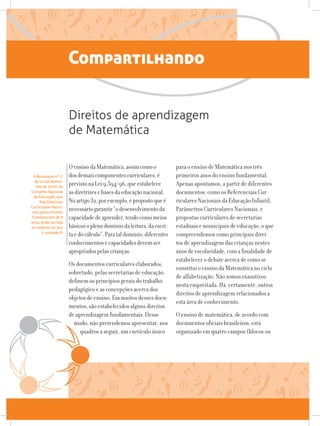 Compartilhando
OensinodaMatemática,assimcomoo
dosdemaiscomponentescurriculares,é
previstonaLei9.394/96,queestabelece
asdiretrizesebasesdaeducaçãonacional.
Noartigo32,porexemplo,épropostoqueé
necessáriogarantir“odesenvolvimentoda
capacidadedeaprender,tendocomomeios
básicosoplenodomíniodaleitura,daescri-
taedocálculo”.Parataldomínio,diferentes
conhecimentosecapacidadesdevemser
apropriadospelascrianças.
Os documentos curriculares elaborados,
sobretudo, pelas secretarias de educação,
definem os princípios gerais do trabalho
pedagógico e as concepções acerca dos
objetos de ensino. Em muitos desses docu-
mentos, são estabelecidos alguns direitos
de aprendizagem fundamentais. Desse
modo, não pretendemos apresentar, nos
quadros a seguir, um currículo único
Direitos de aprendizagem
de Matemática
A Resolução nº 7,
de 14 de dezem-
bro de 2010, do
Conselho Nacional
de Educação, que
fixa Diretrizes
Curriculares Nacio-
nais para o Ensino
Fundamental de 9
anos, pode ser lida
no caderno do ano
1, unidade 8.
para o ensino de Matemática nos três
primeiros anos do ensino fundamental.
Apenas apontamos, a partir de diferentes
documentos, como os Referenciais Cur-
riculares Nacionais da Educação Infantil,
Parâmetros Curriculares Nacionais, e
propostas curriculares de secretarias
estaduais e municipais de educação, o que
compreendemos como principais direi-
tos de aprendizagem das crianças nestes
anos de escolaridade, com a finalidade de
estabelecer o debate acerca de como se
constitui o ensino da Matemática no ciclo
de alfabetização. Não somos exaustivos
nesta empreitada. Há, certamente, outros
direitos de aprendizagem relacionados a
esta área de conhecimento.
O ensino de matemática, de acordo com
documentos oficiais brasileiros, está
organizado em quatro campos (blocos ou
 