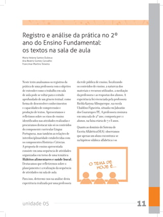 unidade 05 11
Registro e análise da prática no 2º
ano do Ensino Fundamental:
os textos na sala de aula
Neste texto analisamos os registros da
prática de uma professora com o objetivo
de entender como o trabalho em sala
de aula pode se voltar para o estudo
aprofundado de um gênero textual, como
forma de desenvolver conhecimentos
e capacidades de compreensão e
produção de textos. Apresentamos e
refletimos sobre os eixos de ensino
identificados nas atividades realizadas e
procuramos destacar não só os conteúdos
do componente curricular Língua
Portuguesa, mas também as relações de
interdisciplinaridade estabelecidas com
os componentes História e Ciências.
A proposta de ensino apresentada
consiste em uma sequência de atividades
organizadas em torno de uma temática:
Hábitos alimentares e saúde bucal.
Destacamos que refletiremos sobre o
planejamento e a realização da sequência
de atividades em sala de aula.
Para isso, detivemo-nos na análise desta
experiência realizada por uma professora
da rede pública de ensino, focalizando
os conteúdos de ensino, a natureza dos
materiais e recursos utilizados, a mediação
da professora e as respostas dos alunos. A
experiência foi vivenciada pela professora
Rielda Karyna Albuquerque, na escola
Ubaldino Figueirôa, situada em Jaboatão
dos Guararapes/PE. A professora ensinava
em uma sala de 2º ano, composta por 11
alunos, na faixa etária de 7 e 8 anos.
QuantoaodomíniodoSistemade
EscritaAlfabética(SEA),observamos
queapenasumalunoencontrava-se
nahipótesesilábica-alfabéticaeos
Maria Helena Santos Dubeux
Ana Beatriz Gomes Carvalho
Francimar Martins Teixeira
 