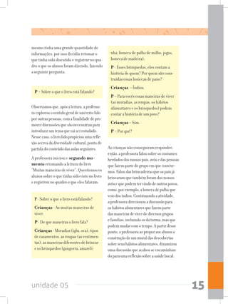 unidade 05 15
nha, boneca de palha de milho, jogos,
boneca de madeira);
P - Esses brinquedos, eles contam a
história de quem? Por quem são cons-
truídas essas bonecas de pano?
Crianças – Índios.
P – Para vocês essas maneiras de viver
(as moradias, as roupas, os hábitos
alimentares e os brinquedos) podem
contar a história de um povo?
Crianças – Sim.
P - Por quê?
mesmo tinha uma grande quantidade de
informações, por isso decidiu retomar o
que tinha sido discutido e registrar no qua-
dro o que os alunos foram dizendo, fazendo
a seguinte pergunta:
P - Sobre o que o livro está falando?
P- Sobre o que o livro está falando?
Crianças - As muitas maneiras de
viver.
P - De que maneiras o livro fala?
Crianças - Moradias (iglu, oca), tipos
de casamentos, as roupas (as vestimen-
tas), as maneiras diferentes de brincar
e os brinquedos (gangorra, amareli-
Ascriançasnãoconseguiramresponder,
então,aprofessorafalousobreoscostumes
herdadosdosnossospais,avósedaspessoas
quefazempartedogrupoemqueconvive-
mos.Faloudasbrincadeirasqueospaisjá
brincaramquetambémforamdosnossos
avôsequepodemtervindodeoutrospovos,
como,porexemplo,abonecadepalhaque
veiodosíndios.Continuandoaatividade,
aprofessoradirecionouadiscussãopara
oshábitosalimentaresquefazemparte
dasmaneirasdeviverdediversosgrupos
efamílias,incluindoosdaturma,masque
podemmudarcomotempo.Apartirdesse
ponto,aprofessoraaoproporaosalunosa
construçãodeummuraldasdescobertas
sobreseushábitosalimentares,dinamizou
umadiscussãoqueacabouseencaminhan-
doparaumareflexãosobreasaúdebucal:
Observamosque,apósaleitura,aprofesso-
raexplorouosentidogeraldeumtextolido
poroutraspessoas,comafinalidadedepro-
moverdiscussõesquesãonecessáriaspara
introduzirumtemaquevaiserestudado.
Nessecaso,olivrolidopropiciouumarefle-
xãoacercadadiversidadecultural,pontode
partidadoconteúdodasaulasseguintes.
A professora iniciou o segundo mo-
mento retomando a leitura do livro
“Muitas maneiras de viver”. Questionou os
alunos sobre o que tinha sido visto no livro
e registrou no quadro o que eles falaram:
 