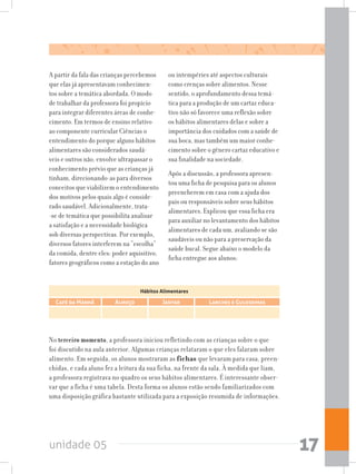 unidade 05 17
Café da Manhã Almoço Jantar Lanches e Guloseimas
Hábitos Alimentares
A partir da fala das crianças percebemos
que elas já apresentavam conhecimen-
tos sobre a temática abordada. O modo
de trabalhar da professora foi propício
para integrar diferentes áreas de conhe-
cimento. Em termos de ensino relativo
ao componente curricular Ciências o
entendimento do porque alguns hábitos
alimentares são considerados saudá-
veis e outros não, envolve ultrapassar o
conhecimento prévio que as crianças já
tinham, direcionando-as para diversos
conceitos que viabilizem o entendimento
dos motivos pelos quais algo é conside-
rado saudável. Adicionalmente, trata-
-se de temática que possibilita analisar
a satisfação e a necessidade biológica
sob diversas perspectivas. Por exemplo,
diversos fatores interferem na “escolha”
da comida, dentre eles: poder aquisitivo,
fatores geográficos como a estação do ano
ou intempéries até aspectos culturais
como crenças sobre alimentos. Nesse
sentido, o aprofundamento dessa temá-
tica para a produção de um cartaz educa-
tivo não só favorece uma reflexão sobre
os hábitos alimentares delas e sobre a
importância dos cuidados com a saúde de
sua boca, mas também um maior conhe-
cimento sobre o gênero cartaz educativo e
sua finalidade na sociedade.
Após a discussão, a professora apresen-
tou uma ficha de pesquisa para os alunos
preencherem em casa com a ajuda dos
pais ou responsáveis sobre seus hábitos
alimentares. Explicou que essa ficha era
para auxiliar no levantamento dos hábitos
alimentares de cada um, avaliando se são
saudáveis ou não para a preservação da
saúde bucal. Segue abaixo o modelo da
ficha entregue aos alunos:
No terceiro momento, a professora iniciou refletindo com as crianças sobre o que
foi discutido na aula anterior. Algumas crianças relataram o que eles falaram sobre
alimento. Em seguida, os alunos mostraram as fichas que levaram para casa, preen-
chidas, e cada aluno fez a leitura da sua ficha, na frente da sala. À medida que liam,
a professora registrava no quadro os seus hábitos alimentares. É interessante obser-
var que a ficha é uma tabela. Desta forma os alunos estão sendo familiarizados com
uma disposição gráfica bastante utilizada para a exposição resumida de informações.
 
